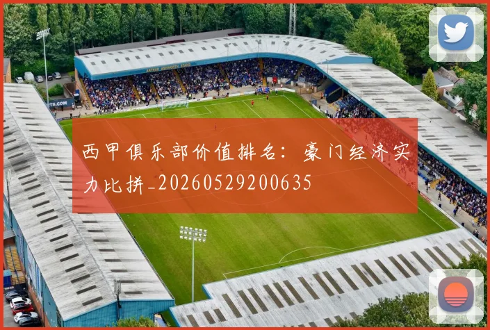 西甲俱乐部价值排名：豪门经济实力比拼_20260529200635