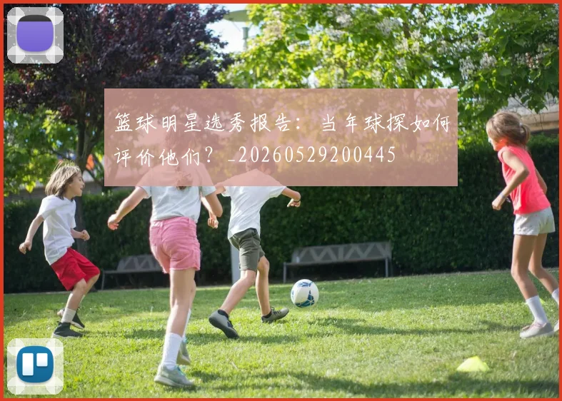 篮球明星选秀报告：当年球探如何评价他们？_20260529200445